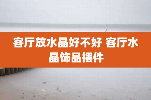 客厅放水晶好不好 客厅水晶饰品摆件