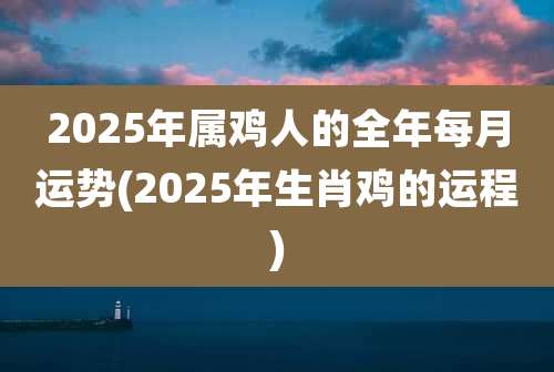 2025年属鸡人的全年每月运势(2025年生肖鸡的运程)