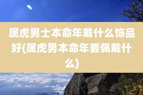 属虎男士本命年戴什么饰品好(属虎男本命年要佩戴什么)