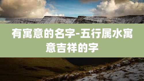 有寓意的名字-五行属水寓意吉祥的字