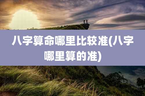 八字算命哪里比较准(八字哪里算的准)