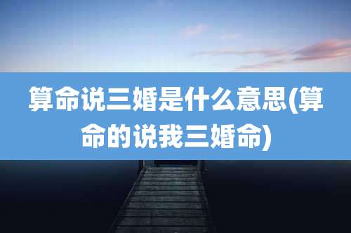 算命说三婚是什么意思(算命的说我三婚命)