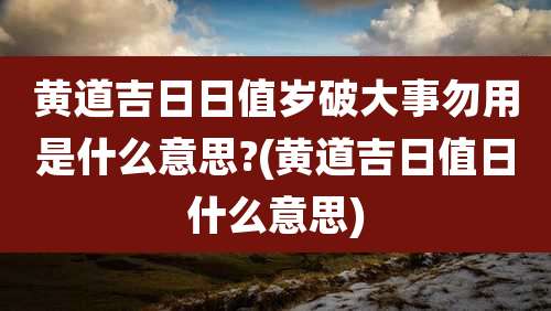 黄道吉日日值岁破大事勿用是什么意思?(黄道吉日值日什么意思)