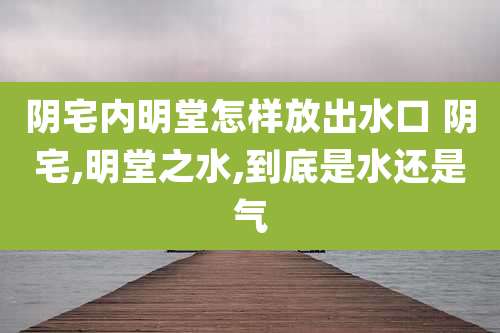 阴宅内明堂怎样放出水口 阴宅,明堂之水,到底是水还是气