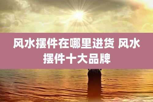 风水摆件在哪里进货 风水摆件十大品牌