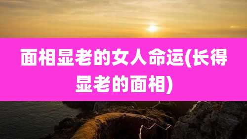 面相显老的女人命运(长得显老的面相)