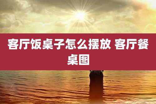 客厅饭桌子怎么摆放 客厅餐桌图