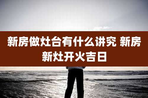 新房做灶台有什么讲究 新房新灶开火吉日