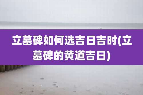 立墓碑如何选吉日吉时(立墓碑的黄道吉日)