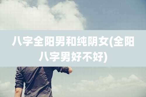 八字全阳男和纯阴女(全阳八字男好不好)
