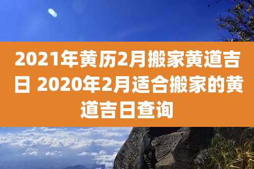 2021年黄历2月搬家黄道吉日 2020年2月适合搬家的黄道吉日查询