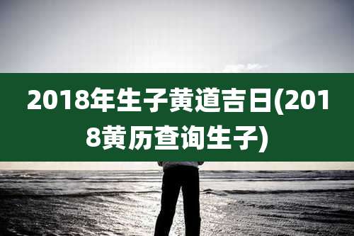 2018年生子黄道吉日(2018黄历查询生子)