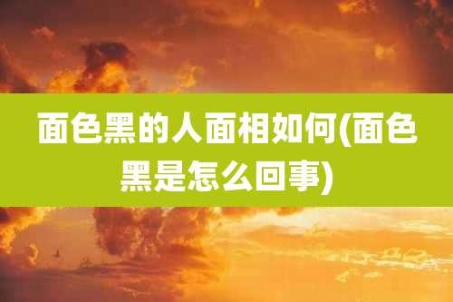 面色黑的人面相如何(面色黑是怎么回事)
