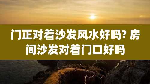 门正对着沙发风水好吗? 房间沙发对着门口好吗