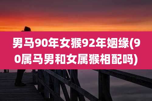 男马90年女猴92年姻缘(90属马男和女属猴相配吗)