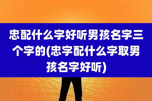 忠配什么字好听男孩名字三个字的(忠字配什么字取男孩名字好听)