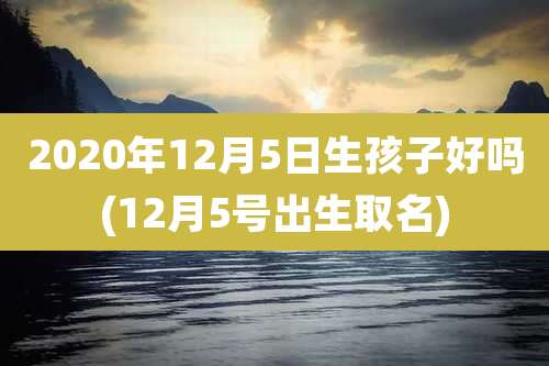 2020年12月5日生孩子好吗(12月5号出生取名)