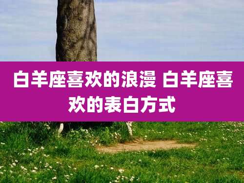 白羊座喜欢的浪漫 白羊座喜欢的表白方式