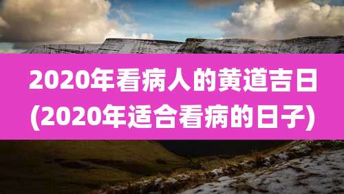 2020年看病人的黄道吉日(2020年适合看病的日子)