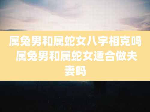 属兔男和属蛇女八字相克吗 属兔男和属蛇女适合做夫妻吗