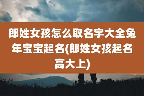 郎姓女孩怎么取名字大全兔年宝宝起名(郎姓女孩起名高大上)