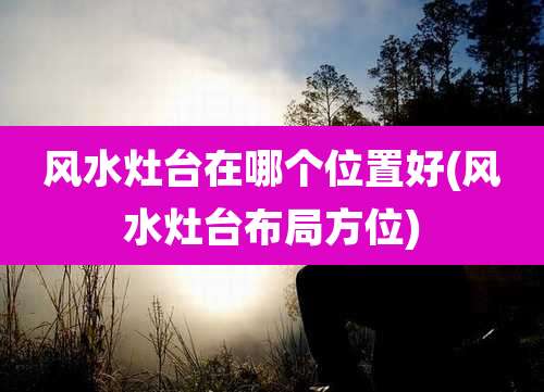 风水灶台在哪个位置好(风水灶台布局方位)