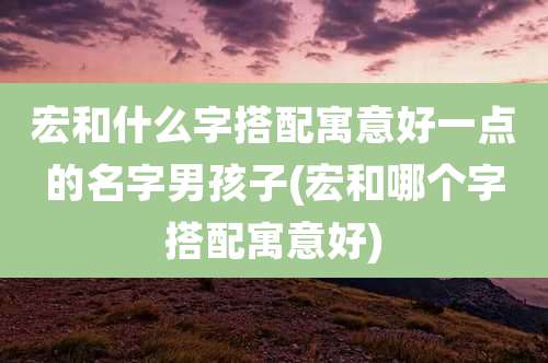 宏和什么字搭配寓意好一点的名字男孩子(宏和哪个字搭配寓意好)