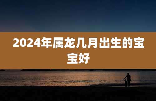 2024年属龙几月出生的宝宝好