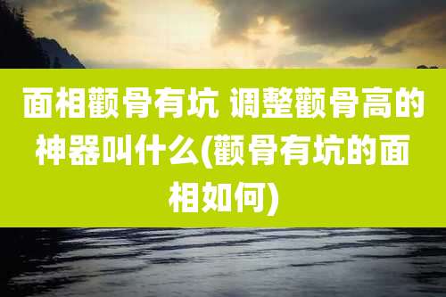 面相颧骨有坑 调整颧骨高的神器叫什么(颧骨有坑的面相如何)
