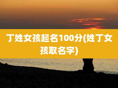 丁姓女孩起名100分(姓丁女孩取名字)