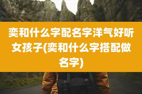 奕和什么字配名字洋气好听女孩子(奕和什么字搭配做名字)