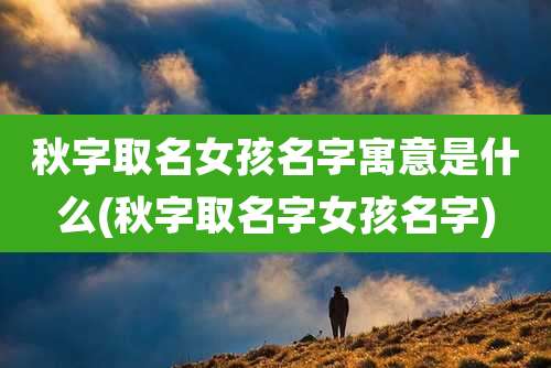 秋字取名女孩名字寓意是什么(秋字取名字女孩名字)