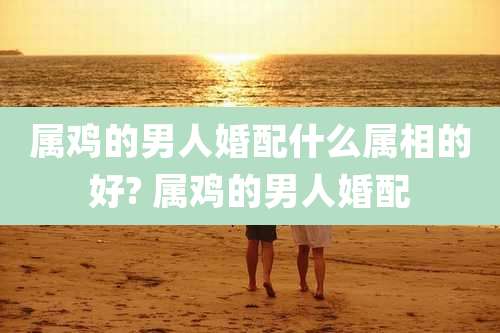 属鸡的男人婚配什么属相的好? 属鸡的男人婚配