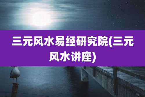 三元风水易经研究院(三元风水讲座)