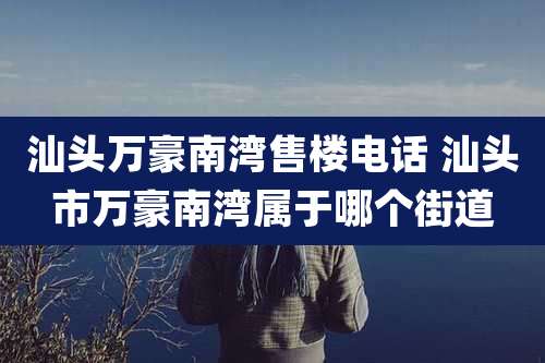 汕头万豪南湾售楼电话 汕头市万豪南湾属于哪个街道
