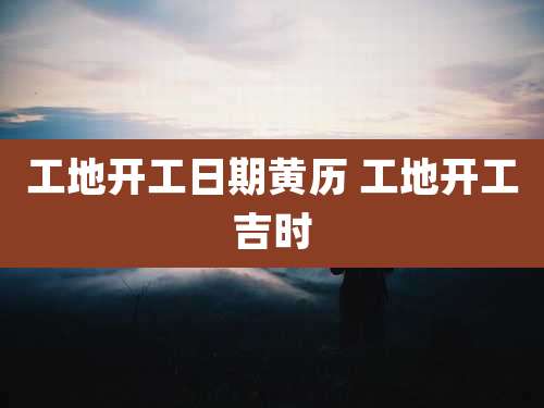 工地开工日期黄历 工地开工吉时