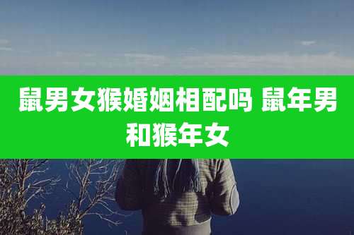 鼠男女猴婚姻相配吗 鼠年男和猴年女