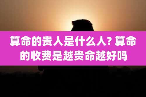 算命的贵人是什么人? 算命的收费是越贵命越好吗