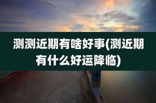 测测近期有啥好事(测近期有什么好运降临)