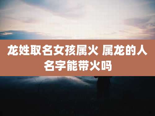 龙姓取名女孩属火 属龙的人名字能带火吗