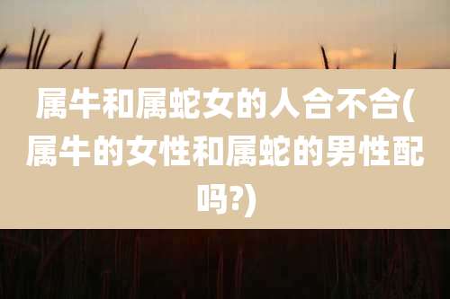 属牛和属蛇女的人合不合(属牛的女性和属蛇的男性配吗?)