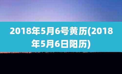 2018年5月6号黄历(2018年5月6日阳历)