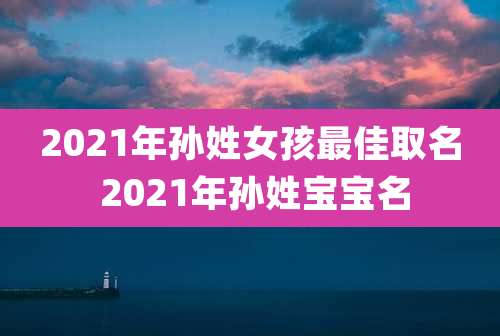 2021年孙姓女孩最佳取名 2021年孙姓宝宝名