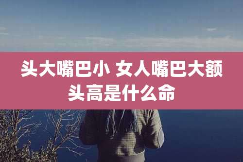 头大嘴巴小 女人嘴巴大额头高是什么命