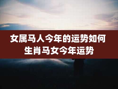 女属马人今年的运势如何 生肖马女今年运势