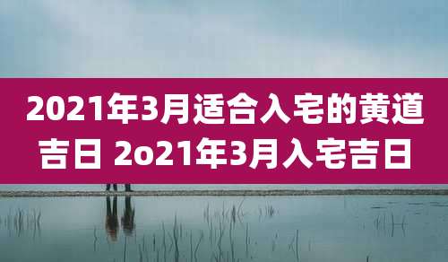 2021年3月适合入宅的黄道吉日 2o21年3月入宅吉日