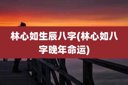 林心如生辰八字(林心如八字晚年命运)