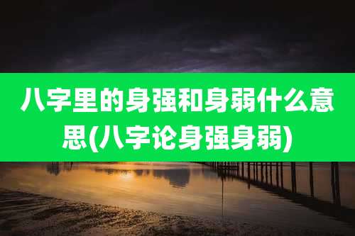 八字里的身强和身弱什么意思(八字论身强身弱)