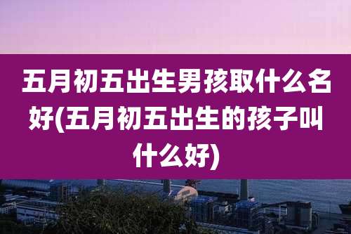 五月初五出生男孩取什么名好(五月初五出生的孩子叫什么好)