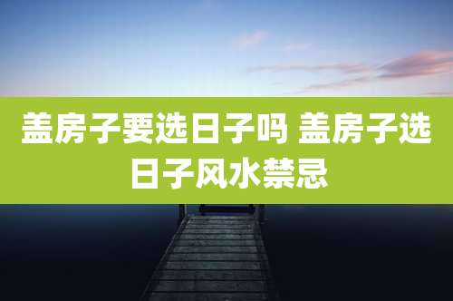 盖房子要选日子吗 盖房子选日子风水禁忌